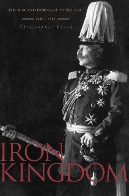 Iron kingdom : the rise and downfall of Prussia, 1600-1947