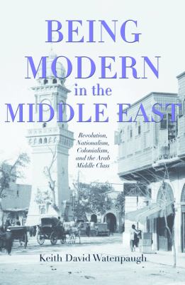 Being modern in the Middle East : revolution, nationalism, colonialism, and the Arab middle class