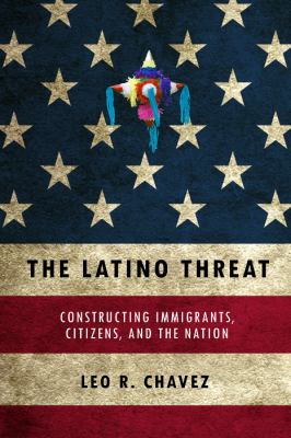 The Latino threat : constructing immigrants, citizens, and the nation