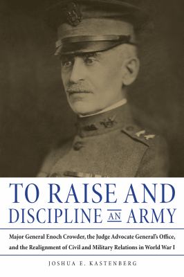 To raise and discipline an army : Major General Enoch Crowder, the Judge Advocate General's Office and the realignment of civil and military relations in World War I
