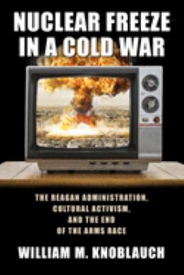 Nuclear freeze in a Cold War : the Reagan Administration, cultural cctivism, and the end of the arms race