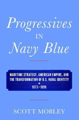 Progressives in Navy blue : maritime strategy, American empire, and the transformation of U.S. naval identity, 1873-1898