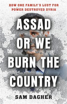 Assad or we burn the country : how one family's lust for power destroyed Syria