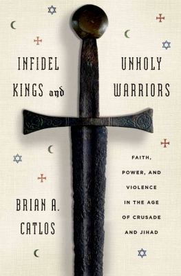 Infidel kings and unholy warriors : faith, power, and violence in the age of crusade and jihad