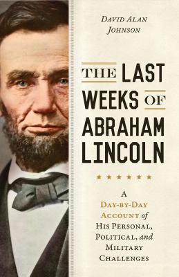 The last weeks of Abraham Lincoln : a day-by-day account of his personal, political, and military challenges