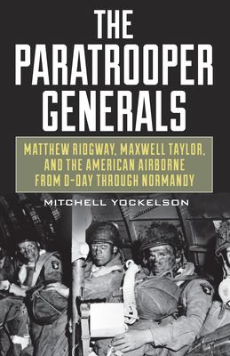 The paratrooper generals : Matthew Ridgway, Maxwell Taylor, and the American airborne from D-Day through Normandy