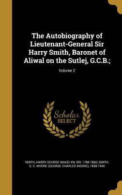 The autobiography of Lieutenant-General Sir Harry Smith : Baronet of Aliwal on the Sutlej g. c. b / Harry George Wakelyn Smith (edited with the addition of some supplementary chapters by G. C. Moore Smith)