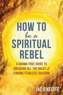 How to be a spiritual rebel : a dogma-free guide to breaking all the rules & finding fearless freedom