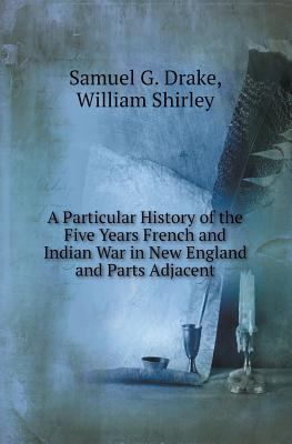 A particular history of the five years French and Indian war in New England and parts adjacent : from its declaration by the King of France, March 15, 1744, to the treaty with the eastern Indians, Oct. 16, 1749, sometimes called Governor Shirley's war ; with a memoir of Major-General Shirley, accompanied by his portrait and other engravings