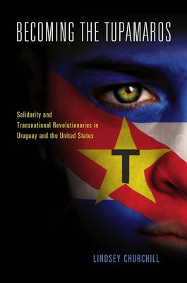 Becoming the Tupamaros : solidarity and transnational revolutionaries in Uruguay and the United States