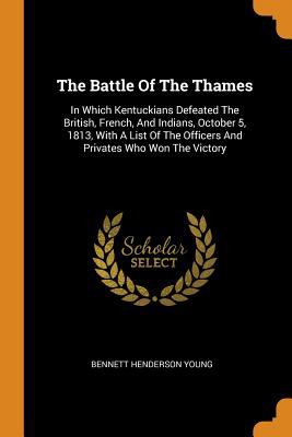 The Battle of the Thames, : in which Kentuckians defeated the British, French, and Indians, October 5, 1813, with a list of the officers and privates who won the victory,