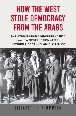 How the West stole democracy from the Arabs : the Syrian Arab Congress of 1920 and the destruction of its historic liberal-Islamic alliance