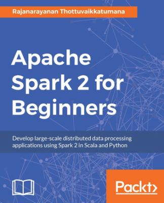 Apache Spark 2 for beginners : develop large-scale distributed data processing applications using Spark 2 in Scala and Python