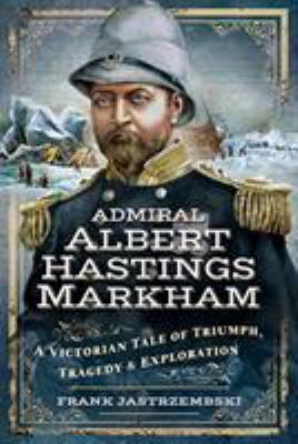 Admiral Albert Hastings Markham : a Victorian tale of triumph, tragedy and exploration
