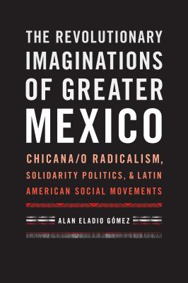 The revolutionary imaginations of greater Mexico : Chicana/o radicalism, solidarity politics, and Latin American social movements