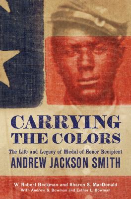 Carrying the colors : the life and legacy of Medal of Honor recipient Andrew Jackson Smith