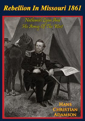 Rebellion in Missouri, 1861 : Nathaniel Lyon and his Army of the West : the rise of Brigadier General Nathaniel Lyon, USA, who saved Missouri from secession in the Civil War