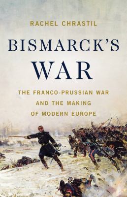 Bismarck's war : the Franco-Prussian War and the making of modern Europe