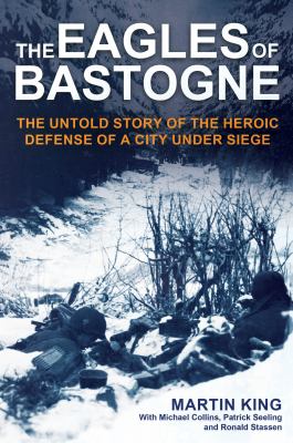 The Eagles of Bastogne : the untold story of the heroic defense of a city under siege / Martin King with Michael Collins, Patrick Seeling and Ronal Stassen.