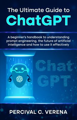 The ultimate guide to ChatGPT : a beginner's handbook to understanding prompt engineering, the future of artificial intelligence and how to use it effectively