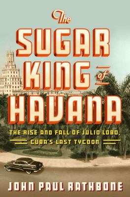 The sugar king of Havana : the rise and fall of Julio Lobo, Cuba's last tycoon