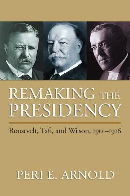 Remaking the presidency : Roosevelt, Taft, and Wilson, 1901-1916