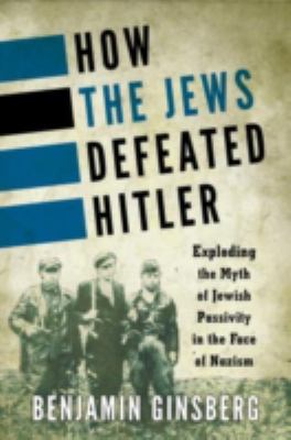 How the Jews defeated Hitler : exploding the myth of Jewish passivity in the face of Nazism