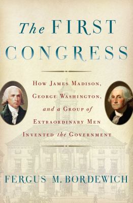 The First Congress : how James Madison, George Washington, and a group of extraordinary men invented the government