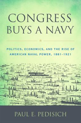 Congress buys a Navy : politics, economics, and the rise of American naval power, 1881-1921