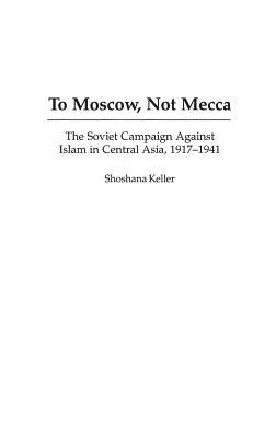 To Moscow, not Mecca : the Soviet campaign against Islam in Central Asia, 1917-1941