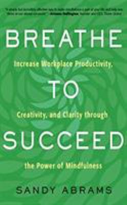 Breathe to succeed : increase workplace productivity, creativity, and clarity through the power of mindfulness