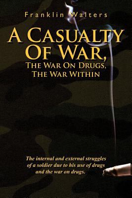 A Casualty of War : the war on drugs, the war within ; the internal and external struggles of a soldier due to his use of drugs and the war on drugs