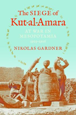 The Siege of Kut-al-Amara : at war in Mesopotamia, 1915-1916