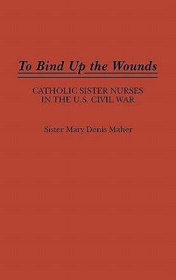 TO BIND UP THE WOUNDS : CATHOLIC SISTER NURSES IN THE U.S. CIVIL WAR