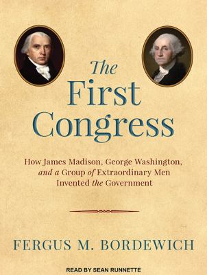 The First Congress: : how James Madison, George Washington, and a group of extraordinary men invented the government